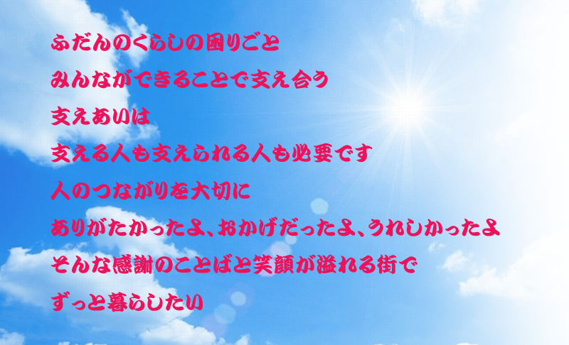 ふだんのくらしの困りごと　みんなができることで　支えあいは　支える人も支えられる人も必要です　人のつながりを大切に　ありがたかったよ、おかげだったよ、うれしかったよ　そんな感謝の言葉と笑顔があふれる街で　ずっと暮らしたい